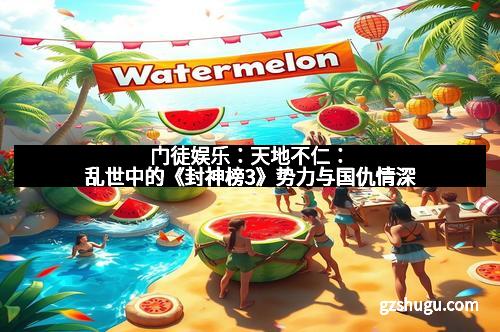 门徒娱乐:天地不仁:乱世中的《封神榜3》势力与国仇情深